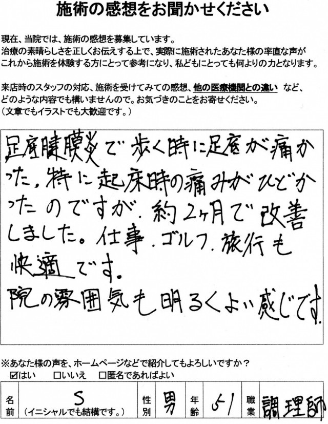 足底筋膜炎で、歩く時に足底が痛かった。 特に起床時の痛みが酷かったのですが 約2か月で改善しました。 仕事・ゴルフ・旅行も快適です。院の雰囲気も明るく、よい感じです。 (匿名希望 男性 51歳 調理師) ※効果には個人差があります