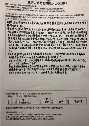 3年前、急に歩行中に足の裏が痛くなり、整形外科を検査し、偏平足になっているといわれました。学生時代、陸上で走っていたので、まさか偏平足に悩まされるとは思えず、しばらくは何の施術もせず日常生活を送っていました。 それから一か月位経って仕事柄、長時間歩行する為、足の痛みが酷くなり整骨院で施術してもらいました。しかし痛みは改善されず、整骨院さんを変えたり他の整骨院で整体してもらっても、カイロで施術してもらっても、痛みはなくなりませんでした。 改めて整形外科で検査した結果成人期偏平足といわれました。足の裏のわかりやすくいうと悪化現象だと先生に教えてもらい、その時初めてこのママ痛みが続くと仕事にも支障をきたし、辞めざる得ないのかなと真剣に悩みました。 そんな時、新聞広告で宮井整体院を知りました。初めて施術を受けた時は正直痛みが施術でなくなることには今までの経験から半信半疑でした。 でも、二か月たった今、とにかく朝起きて一歩目の足の裏の痛みが徐々に楽になってきました。本当にうれしかったです。 私は今の体の痛みを取ることが将来の自分への投資だと思っています。又それで自分の健康寿命が延びると言っても過言ではない事を宮井整体院で教えて頂きました。本当にありがとうございました。そしてこれからもよろしくお願い致します。 (T・H様 女性 49歳 会社員) ※効果には個人差があります